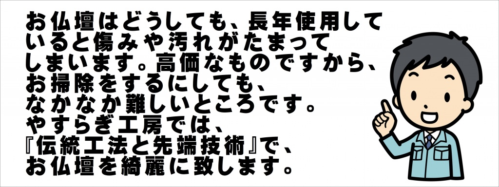 お仏壇はどうしても、長年使用していると傷みや汚れがたまってしまいます。 高価なものですから、お掃除をするにしても、なかなか難しいところです。 やすらぎ工房では、伝統工法と先端技術で、お仏壇をお仏壇を綺麗に致します。