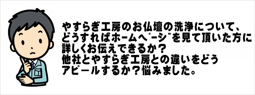 お仏壇修理の費用は、お客様のお仏壇の大きさ・状態によって一つ一つ異なります。 また、お客様から見えない作業工程がたくさん。ですから納得いくまでご質問下さい。 正確なお見積もりはお話を伺った上でご提示させて頂きますが、その前にお値段の目安をご紹介させていただきます。 やすらぎ工房のお仏壇の洗浄について、 どうすればﾎｰﾑﾍﾟｰｼﾞを見て頂いた方に 詳しくお伝えできるか？ 他社とやすらぎ工房との違いをどう アピールするか？悩みました。