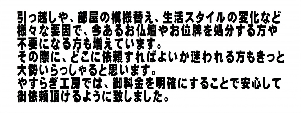 引っ越しや、部屋の模様替え、生活スタイルの変化など様々な要因で、今あるお仏壇やお位牌を処分する方や不要になる方も増えています。その際に、どこに依頼すればよいか迷われる方もきっと大勢いらっしゃると思います。やすらぎ工房では、御料金を明確にすることで安心して御依頼頂けるように致しました。