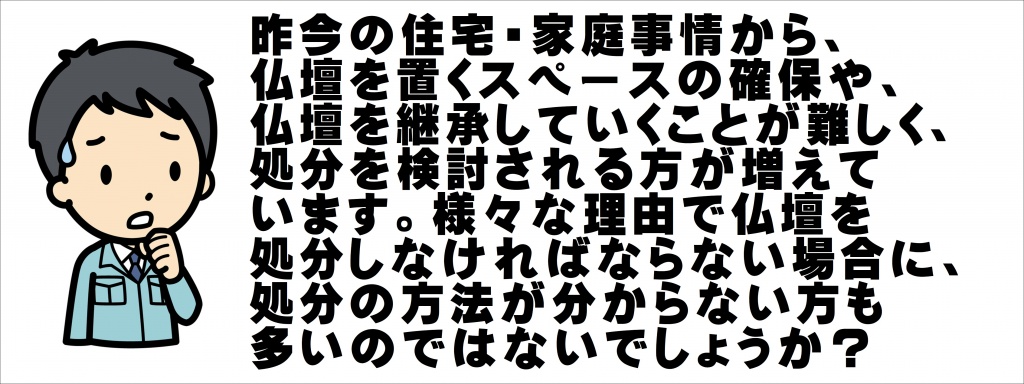 【仏壇の廃棄】【仏壇の処分】仏壇処分の費用相場と処分方法：魂・お性根抜きから廃棄処分までいくらかかるか？ 社会の高齢化に伴い、面倒を見られなくなった先祖代々の仏壇を、やむなく手放さざるを得ない方が増えてきています。かつては、多くの家庭がお坊さんとの付き合いも深く、仏壇のご供養などについて、気安く相談できる環境がありました。ただ、寺院との関係もだんだんと希薄になっており、いざ仏壇処分をするに当たって、その方法や費用を誰に聞けばよいのかわからない方が多いのも現実です。なぜなら、仏壇処分はほとんどの方が初めての経験だからです。そのため、料金の相場などがわからないので、お坊さんにお願いするにしても、業者に依頼するにしてもとても不安があります。ただ心配する必要はありません。仏壇処分の方法や費用に関しては、「魂抜き・お性根抜きのお布施金額」「仏壇本体の廃棄処分費用」の２つの世間相場を把握しておけば、安心して仏壇処分を進めることができます。今回は、これら「仏壇ご供養処分にかかる費用の相場」について解説します。【仏壇処】魂抜き・お性根抜きの、お布施金額相場 仏壇を処分するにあたり、ほとんどの仏教の宗派ではまず「魂・お性根を抜く」という供養の儀式を、一般的には行います。この儀式を魂抜き（たましいぬき）や、お性根抜き（おしょうねぬき）、または閉眼供養（へいがんくよう）といいます。寺院・お坊さんにこの儀式はお願いします。【魂抜き・お性根抜きご供養中写真】魂抜き・お性根抜きには、仏壇の中に宿った先祖の魂を、天（浄土）に返してあげるという意味があります。魂・お性根を抜くことにより、お仏壇は「単なる入れ物・箱」になります。檀家寺のお坊さんとお付き合いがある場合は、魂抜き・お性根抜きを直接お願いして下さい。檀家とは、ひらたく言えばその寺院の登録会員・サポーターのようなものです。檀家さん以外には、お坊さんは法要をしません、一見さんお断り、という寺院も多いです。また、お坊さんとお付き合いがなく、魂抜き・お性根抜きをどこに頼めばよいかわからない場合は、「ご供養仕舞い専門業者」に依頼するか、「お坊さん手配・紹介サービス」などでお坊さんを探して下さい。  お坊さんに家に来ていただき、魂抜き・お性根抜きを行なってもらったあとは、お布施（おふせ）を支払います。お布施とは、葬儀やお盆などさまざまな仏事の際に、お坊さんに渡す謝礼のことをいいます。魂抜き・お性根抜きのお布施の相場は、10,000～50,000円くらいです。この範囲でできる限りのお気持ちを示せばよいということになります。「実際はいくらしたらいいか決められない」という方は、お布施30,000円プラスお車料（5,000円）＝合計35,000円程度がおすすめです。もちろん、これは相場であって絶対ではありません。宗派によっても相場は上下します。お布施には定価がないので、本来はあなたが自由に決めてよいものです。【お布施をお坊さんに渡しているところ】すぐ近所からおいでいただく場合は、お車料も不要でしょう。経済的余裕がないなら5千円でも１万円でも問題ありません。ただし、事前にお坊さんに相談しておくことがやはり大切です。この場合、「他のみなさんは、お布施をどれくらいされていますか？」と聞くことがおすすめです。このような聞き方をすれば、お坊さんも答えやすいですし、後でトラブルになることも少ないでしょう。なお、「お坊さん手配・紹介サービス」や「お仏壇ご供養整理業者」では、お布施金額（魂抜き・お性根抜き費用）が明示されており、悩む必要はありませんので、それらを利用することも選択肢の一つです。「お坊さん紹介・派遣サービス」でのお布施相場は、35,000～50,000円（平均40,000円）程度です。また、「お仏壇ご供養整理業者」でのお布施相場は、15,000～35,000円（平均25,000円）程度です。●魂抜き・お性根抜きのお布施金額の相場まとめ 魂抜きを依頼する相手、お布施の相場金額、平均相場金額 檀家寺のお坊さん10,000～50,000円35,000円 お坊さん手配・紹介サービス35,000～50,000円40,000円 お仏壇ご供養整理業者15,000～35,000円25,000円 次に、お仏壇本体の廃棄処分費用です。仏壇本体の廃棄処分費用 魂抜き・お性根抜きの終わった仏壇を廃棄処分する方法は２つです。「自分で廃棄する方法」と、「業者に廃棄してもらう方法」です。それぞれで料金相場は変わります。自分で廃棄する場合の費用相場 １つ目の「自分で廃棄する方法」の場合、日本国内では法律上は一般廃棄物扱いとなります。すなわち、自分で粗大ごみとして自治体のゴミ回収に出す方法です。【仏壇を粗大ごみに出しているところ】各自治体により粗大ごみの費用はまちまちですが、無料～3,000円程度が多いです。ただし、仏壇を粗大ごみとして引き取ってくれない自治体もあります。その理由はさまざまです。そもそも仏壇をゴミに出すという概念が今までありませんでした。ゴミの回収に来る作業員の人達も、あまり気持ちのよいものではないでしょう。回収作業員の方の宗教上の信心問題もあるからです。またご近所の目も気になるところです。仏壇を粗大ごみに出しているところは、あまりご近所に見られたくありません。仏壇を粗大ごみとして出す方法は、料金は安くつきますが、デメリットも多いのが現実です。実際にお仏壇を粗大ごみとして引き取ってもらえるかどうかは、各自治体のゴミ処分担当部署に問い合わせてください。（市町村の環境課や生活環境課などが窓口です）業者に廃棄してもらう場合の費用相場 ２つ目の「業者に廃棄してもらう方法」の費用相場です。「お仏壇ご供養整理業者」に依頼した場合の費用は、魂抜き・お性根抜きから仏壇回収～最終廃棄処分まですべて含め、仏壇の大きさにより20,000～70,000円程度です。自分で廃棄する場合に比べ料金は高くなりますが、魂抜き・お性根抜きや、仏壇内部・仏壇まわり（位牌、遺影、仏具など）の処理までしてもらえるので便利です。【業者が仏壇を搬出している写真】経済性と利便性、あなたがどちらを優先させるかによって、「自分で廃棄する方法」「業者に整理処分してもらう方法」のどちらかを選択して下さい。 【 仏壇処分】仏壇処分にかかる合計費用の相場 以上、仏壇処分にかかる合計費用の相場を下表にまとました。（位牌・遺影などの供養～お焚きあげや、永代供養の費用は含みません）●仏壇処分にかかる合計費用の相場 仏壇処分方法	お布施相場【仏壇廃棄費用】合計費用相場 自分で行なう （供養は檀家寺のお坊さんに依頼）35,000円3,000円38,000円 自分で行なう（お坊さん手配・紹介サービス利用）40,000円3,000円43,000円 お仏壇ご供養整理業者を利用25,000円35,000円60,000円 「自分で処分したくない・近所に知られたくない・お坊さんが見つからない」という場合や、寺院とのしがらみがわずらわしい場合は、「お仏壇ご供養整理業者」にご依頼ください。魂・お性根抜きご供養から仏壇の回収処分まで一式を、誰にも知られずにやってもらえます。いずれの方法を選ぶにしても、事前に家族や親族と充分な話し合いをして、みなさん了承の上で進めることが大切です。通常、お仏壇屋さんなどにお仏壇のお預かりをお願いすると、1か月あたり〇万円と 費用をご請求されることがほとんどです。当然、場所も必要ですし、管理責任も発生しますので費用が発生するのはうなずけます。やすらぎ工房のお仏壇の無料お預かりサービスでは、その費用が一切無料な上、お預かり期間の制限が無く、大掛かりの工事で1年以上かかる場合でもすべて無料でお預かりいたします。お家の建て替え、リフォームなどでお仏壇を綺麗にしようとお考えの方は是非このサービスもご活用ください！ご依頼の流れ お問い合わせフォーム、又はお電話にてお問い合わせください。ちょっとしたご相談でも構いません。 お気軽にご連絡ください。 料金設定はウェブサイトにて 掲載しておりますが、ご説明を兼ねて、お仏壇を拝見しながら 約1時間ほどの打ち合わせを お願いいたします。ご依頼を頂けた際は 納品までのスケジュールをご案内します。その際に「お預かり」して作業をするか、「出張」で今お仏壇がある場所で 作業をするかを 決めていただきます。大きなお仏壇や、リフォーム・引越しなどで、一時お預かりが必要な場合など ※閉眼法要、開眼法要を していただく必要があります。大きな損傷や、経年劣化による 汚れなどが少ない場合など ※閉眼法要、開眼法要の 必要はありません。お仏壇の処分・洗濯・修理の費用 お仏壇の処分の費用はマチマチです。近所の不用品回収業者に依頼すれば数千円で済むかもしれません。ただ、お仏壇は普通の家具とは違うと考える方も大勢いると思います。そこで、昔ならの方法できちと供養してお仏壇を処分したい、という方のために 処分、洗濯の目安となる価格帯を記載ます。お仏壇の処分 ・引っ越しや、部屋の模様替え、生活スタイルの変化など様々な要因で、近年、今あるお仏壇やお位牌を処分する方や不要になる方も増えています。その際に、どこに依頼すればよいか迷われる方もきっと大勢いらっしゃると思います。不用品回収業者に依頼すれば、物としてのお仏壇はなくなりますが、あまり気持ちが良くない方もいらっしゃるでしょう。ご安心ください。ご先祖様をきちんと供養したうえで、処分する方法もございます。それは閉眼供養にあたる御霊抜き（魂抜き）、お焚きあげを行うことです。ご先祖様を粗末に扱いたくない方にはこのような方法をご検討されることをお奨め致します。御霊抜き（魂抜き）とは お仏壇、お位牌に宿ったご先祖様の魂を鎮めて抜き取る供養です。これは住職さんに読経を行ってもらいます。お位牌やお仏壇の面倒を見ることができず、供養整理をする人が増えてきています。お付き合いのある菩提寺があったり、親しいお坊さんが近くにいたりすれば相談もできますが、そういう関係にわずらわしさを感じる人も多いようです。このような場合、「位牌・遺影・過去帳や仏壇の魂・お性根抜きから整理処分」までを、一式行なってくれる専門業者があります。相談は無料ですので、わからないこと・不安なことを気軽に聞いてみてください。先祖代々のお位牌やお仏壇ですから、きちんとご供養整理をしたいものです。昨今の住宅・家庭事情から、仏壇を置くスペースの確保や、仏壇を継承していくことが難しく、処分を検討される方が増えて います。様々な理由で仏壇を処分しなければならない場合に、処分の方法が分からない方も多いのではないでしょうか？