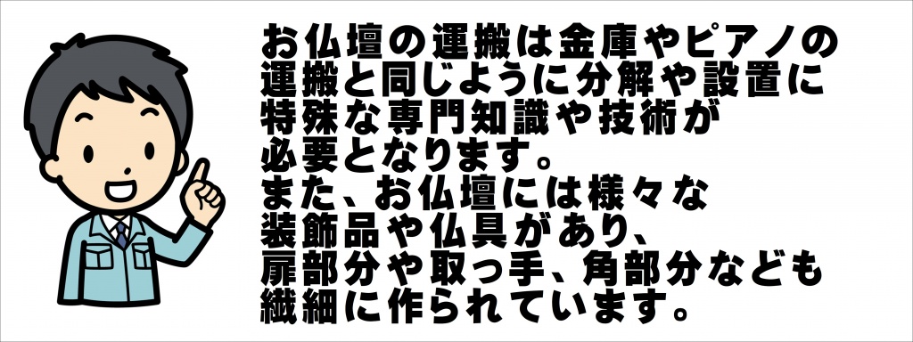 お仏壇の運搬は金庫やピアノの 運搬と同じように分解や設置に 特殊な専門知識や技術が 必要となります。 また、お仏壇には様々な 装飾品や仏具があり、扉部分や取っ手、角部分なども 繊細に作られています。仏壇はずっと同じ場所に置いている家庭がほとんどで、基本的に移動させないのが望ましいです。しかし、移動しなければならない事情もあるでしょう。本尊やご先祖を祀ってある仏壇は、通常の家具とはその扱いはやや異なります。移動の際に気を付けなければならないこともあるため注意が必要です。ここでは仏壇の移動・引越し方法について詳しく解説していきます。仏壇の移動が必要になる事情 仏壇の移動で供養が必要な場合 仏壇の移動で供養が不要な場合 仏壇の引越しの礼儀作法 仏壇引越しの移動手段の種類 仏壇の引越しを依頼する場合の費用 仏壇の引越し業者の選び方 仏壇の移動が必要になる事情 仏壇は長く使うものです。その分、何度かは移動させなければならない機会もあるかもしれません。どんなときに仏壇の移動が必要になるのか見ていきましょう。家の引越し 現在住んでいる住宅に仏壇を置いていて、引越しをする場合には、仏壇も一緒に新居に運び込むことになります。賃貸住宅に住んでいる人が新築で家を建てた場合や中古住宅を購入した場合などです。仏壇は高価なものが多く、もしも傷がついたり、壊れてしまっては大変です。さらに重量があるものも多いです。無理はせず、専門家に任せられるところは、任せた方がよいでしょう。仏壇の引越しを依頼する場合の費用 仏壇の引越しをする際にどのくらいの費用がかかるのかおおよその目安を見ていきましょう。自分で行う場合 自分で仏壇を運び出す場合には、大きな費用は特に掛かりません。ただし供養の際にお寺にお布施をお渡しします。お寺との関係もありますが、数万円程度と考えておきましょう。そのほか、軍手や梱包材などが必要ですが数百円から数千円程度でしょう。そのほか、移動手段にかかわるものです。距離が長ければガソリン代も考慮しておく必要もあります。依頼する場合の費用 仏壇の引越しを業者に依頼する場合には、事前に見積もりを取ります。ホームページなどで「いくらから」とうたっているものもありますが、仏壇の大きさや移動距離によって異なります。サイト等で出されている金額には条件や制約もあるので、きちんと確認しましょう。費用に影響する要素 自分で運ぶ場合も依頼して移動させる場合も、移動距離が費用に大きく影響します。依頼する場合には仏壇の大きさや種類によっても金額が違って来るでしょう。大きな仏壇は相応に料金が高いです。扱いが難しい金仏壇も料金を高めに設定している業者が多いです。引越し時期も費用に影響することがあります。仏壇の引越し業者の選び方 仏壇の引越しが必要になった際には、まず仏壇を購入した仏壇仏具店に相談しましょう。古くからある仏壇で、どこで購入したかわからない場合には、近隣の仏壇仏具店や、菩提寺などに相談してみましょう。移動距離が長い場合には、仏壇専門の引越し業者に依頼します。また家の引越しも行うのであれば、ほかの家財道具を依頼する引っ越し業者に、仏壇の引っ越しもできるかどうか、確認します。費用面を重視したいのであれば、一般の引越し業者で仏壇の引越しに対応しているところを選んだ方が全体的には抑えられるかもしれません。いずれの場合も、きちんと見積りをとって、比較検討しましょう。