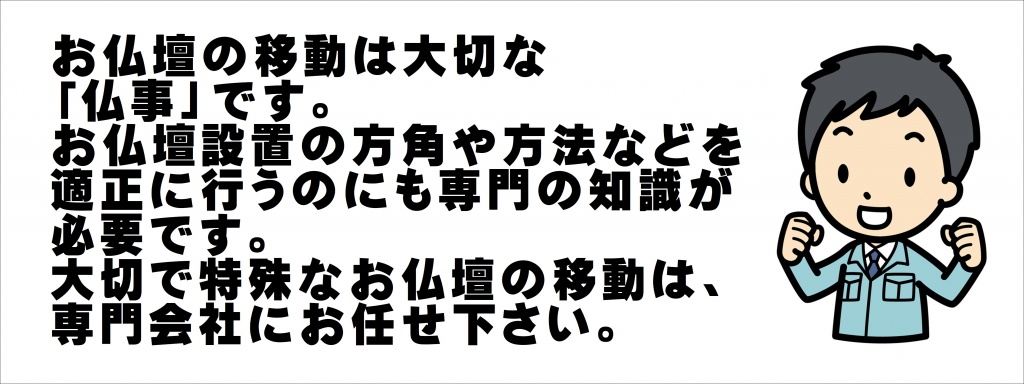 お仏壇の移動は大切な 「仏事」です。 お仏壇設置の方角や方法などを 適正に行うのにも専門の知識が 必要です。 大切で特殊なお仏壇の移動は、 専門会社にお任せ下さい。