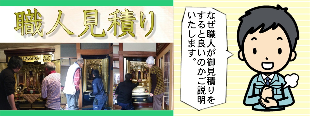 【仏壇洗浄】無料出張見積り お客様のお宅に伺い、お仏壇の仕様や破損状況を確認した後、最適なご提案を致します。細部に渡り拝見させていただきますので、30分から1時間程度お時間をいただきます。ご依頼 ご依頼をいただいた後は受注内容に合わせ、現地施工日または、お預りから納品までのスケジュールをご案内致します。仏壇修理・仏壇クリーニング・仏壇修復 仏壇やすらぎ工房の仏壇修復師、及び自社工房にて、お客様からお預かりしたお仏壇の作業に取り掛かります。全ての作業はやすらぎ工房の管理下の基で行われますので、お客様には完成まで、安心してお待ちいただけます。お化粧直し基本作業の流れ 解体 解体 細心の注意を払いながら部品を全て解体します。洗浄特殊な洗浄剤を使用して洗浄を行って奥まで入りこんだ汚れを洗い流します。傷の修理 傷の修理すり傷や打ち傷、破損箇所を修理または新しく作り直します。研磨 研磨 きれいに塗装する為に、研磨紙の種類を変えながら、研磨します。塗装 塗装 組立前に部品一つ一つを塗装するので塗り残しの心配はありません。組立て組立て主な修理部分打ち傷、すり傷、トメ切れほか部品交換 部品交換（主な交換部品）金紙、後板、天板、紗、丁番ほか検品 検品 都度検品を行いますが、ここで出荷前の最終検品を行います。安心・安全 使用する接着剤や塗料は、厳しい安全基準に合格した材料のみを使用しています。 お子様のいるご家庭やシックハウス症候にお悩みのお方でも安心して頂けます。お化粧直しコース 仏壇全体の洗いと再塗装 新品同様の美しさ お化粧直しコースは、永年おまつりされてきたお仏壇をお預かりして行います。全てを解体し、部品ごとの洗浄と修理を行ったのち、塗装を施します。 表面だけの汚れ落としとは違い、新品と同じ工程を経て完成させるので、お仏壇は新品同様の荘厳な美しさに蘇ります。お預かりしたお仏壇は丁寧に分解します。柱から屋根から、そして扉などについている全ての金具を取りはずします。細かいところまでキレイに磨けるようにここからさらに分解します。漆塗り・金箔・銘木というお仏壇の素材の良さを生かし一つずつ丁寧にクリーニングし、本来の素材の良さをよみがえらせていきます。金箔部分は専用洗浄液でお仏壇に負担をかけないように、仏壇やすらぎ工房で使用する洗浄液は柑橘系の天然植物性溶液を使っております。お仏壇の修理・クリーニングは 仏壇再生の専門職人にお任せください。経験豊かなスタッフが、余分な費用のかからない、お客様のお仏壇に最適な修理をご提案いたします。ご親族が亡くなられて、仏壇を受け継ぐことになる方も多いことと思います。先祖代々受け継いできたお仏壇ですから、ほこりやろうそくの煤によるくすみがあったり、経年劣化で漆や金箔がはがれてしまっていたりしませんか？ 綺麗にしたいけれど仏壇の修復や洗濯は時間もお金もかかる…とお悩みでしたら、仏壇クリーニングやすらぎ工房にご相談ください。お仏壇クリーニングも承りますので、日程も短く済ますことができます。また、お洗濯や修復とは違い、特殊技術で洗浄クリーニングしますので、低価格で見違えるほどきれいなお仏壇にしてお返しできます。仏壇クリーニングはいわゆる「洗濯」とは違い、お仏壇の解体はせず、そのままの形で洗浄するものです。解体をしなくても、特殊な技術と薬剤で、見違えるほど綺麗にお仏壇が生まれ変わります。解体をしないので、洗濯と比較して時間と手間がかからず、低価格でサービスをご提供できます。また、解体した部品を広げるスペースが不用なため、必要とあらばご自宅に伺い、その場でクリーニングの作業を進めることも可能です。大切なお仏壇が目の届かないところにあるのが不安という方にも安心してご利用いただけます。金箔・金粉部分 直接手で触れると指紋が付いてしまったり、こするとはげてしまったりしますから、できるだけ触らないようにしてください。また、お花の花粉や、水滴が付かないようにご注意下さい。普段のお手入れは軽い毛バタキで力を入れないようにしてホコリを取ります。絶対にタオルなどで拭かないようにしてください。もし、キズをつけてしまった場合は、さわらずに仏壇店に相談してください。うるし塗りの部分 普段はお仏壇クロスか、ガーゼや綿布などのやわらかい植物性繊維の布で乾拭きしてください。乾拭きで取れない汚れは、硬く絞ったやわらかい布等で拭いて下さい。金箔・金粉部分を拭いてしまわないようご注意ください。剥げてしまう恐れがあります。注：お茶やお水をこぼしてしまった際は、放置せずに、すぐに拭きとってください。漆が剥がれたり、木が膨張してしまう原因となります。彫刻の部分 毛バタキや、芯のほぐれた筆などで軽くホコリを落としてください。仏壇全体の普段のお手入れは軽い毛バタキで力を入れずに優しくホコリを取ってください。キズをつけてしまった場合は、触らずにやすらぎ工房に相談してください。お仏壇の「お化粧直し」承ります。私たちは、代々受け継がれてきたお仏壇を大切にしています。仏壇修復師による確かな技術でお持ちの仏壇を綺麗にしてみませんか？リメイクコース サイズとデザインの変更 新品同様の美しさ お持ちの仏壇を活用してお客様のご希望に合った大きさやデザインに作り替えます。仏壇を知り尽くした職人による作り替えで、代々受け継がれてきたお仏壇に新しい命を吹き込みます。ご希望の内容をもとにデザイン図を作成します。この段階で正式な価格と納期のご確認をさせて頂きます。部品作り 部品作りデザイン図の内容でご了承頂いてから新しく生まれ変わる仏壇の木取り、加工、研磨作業に入ります。塗装 塗装 研磨作業を終えた部品から塗装を行います。各工程の間には、より美しい仕上げにする為の研磨を行います。完成 完成 完成したお仏壇を最終検品し、納品致します。職人による究極の技が冴える仕上がりです。修理コース 不具合箇所の修理・作成 お仏壇に出来てしまったすり傷や打ち傷、破損や汚れた部分をお預かりして修理または新しく作り直しをいたします。仏壇修復師による確かな修理ですので、安心してお任せ下さい。金紙の変色トメ切れがあるこのような修理が可能です。棚がボロボロすり傷、汚れヒビ割れ障子の紗の汚れ、破れ扉がバラバラ彫刻の破損線香やローソクの焦げ。