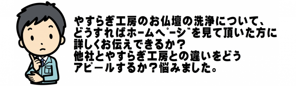 【仏壇預かり料金】よくあるご質問、ねずみに齧られて穴が開いています。直すこと出来ますか？ はい、穴の開いている部分のみ新しい木材で補修することが出来ます。電球の交換や配線もしてくれるの？ はい、納品と同時に経済的にもやさしいＬＥＤに取替え配線も見えないようにします。 Q:扉の開閉や納まりが良くないけど扉が自然に閉まったりしてしまうのは、仏間の床が水平でないことや丁番の緩み、釘の抜けなどの原因があります。金箔の小さな剥がれがあります。その部分だけ直せますか？ はい、直せます。 小さな剥がれが所々広範囲にわたってある場合は仕上がりの色合いが疎らになってしまうのでその部品の全面張替えをお勧め致します。金箔の色が赤茶色なのですが、これは汚れですか？ いいえ、汚れではありません。どうしても気になる場合は、張替えするしか方法がありません。金箔に輝きがありません、輝きを取り戻すことは出来ますか？ はい、やすらぎ工房の仏壇洗浄で取り戻せます。木魚が剥げていて部分的に木がめくれ、塗りがかけていますが直すことは出来ますか？ 傷みにもよりますが、少しの塗りのはげ程度ならば傷をうめ同系色で塗り仕上げしますのでほぼ目立たなくなります。傷みのはげしいものでも木のめくれを接着し、パテで傷をうめ下地をきれいに整えて全体を塗りなおしますので傷はまったくわからない仕上がりになります。漆の部分は一般の洗剤で洗浄できますか？ 仏壇は細工が細かく漆もデリケートなので一般の洗剤では変色や表面を傷めてしまいますのでお勧めできません。当社では、漆を傷めない特許泡洗浄を行いますので安心です。艶がありません、この場合全部塗りなおさないといけませんか？ ケースバイケースです。漆部分が丈夫で傷みが少ない場合は、分解洗浄し専用剤を用いて漆磨きすることで艶を戻し、塗りなおす必要がある場合はその部分のみ塗り替えるなど必要に応じて施工いたしますので全部塗り替える必要はないと思います。唐木仏壇の艶がありません。どうして？ 空気中に含まれる油と共に埃で汚れ光沢がなくなります。唐木仏壇の艶はどうやってするの？ 仏壇を傷めない特殊な洗剤でこびりついた汚れを落とし、唐木本来の姿を取り戻し仕上げに唐木専用の艶出し剤を用い艶出しを行います。唐木仏壇の金紙の色あせが気になります綺麗になりますか？ 金紙のため洗浄は出来ませんので張替え致します。クリーニングで金具を打ち直すとき元の釘穴を使用するの？ はい、基本は元穴に戻します。使用する金鋲は以前使用していたものより五分長い物に交換して打ちますので大丈夫です。必要に応じて穴を埋めるなどして対処しています。元々の金具の位置が斜めになっています、クリーニング後元の位置に戻すの？いいえ、作業中元穴も見ますがバランスも考えて打つのでご安心ください。金具の釘が黒く変色しているのが気になっています何か方法ありますか？ 釘を新しいものに打ちかえることが出来ます。 その際、釘の打ち替えのみの場合、釘の頭だけ綺麗になるためかえって目だってしまいます。釘の打ち替えと一緒に金具の金メッキ加工をされるとより綺麗になり、見違える仕上がりとなります。お仏壇はどんな時に綺麗にするの？ 思い立ったが吉日です。特に決まりはありません。忌明け、法要・お正月、お彼岸、お盆等を気に綺麗にされるご家庭も多いことから一年を通していつでも気になった時に綺麗にし、気持ちよくお祀りください。ご結婚・新築・改築・お引越しなど、ご先祖様と共にご家族の新生活を気持ちよく出発させたいものですね。やすらぎ工房はどんな会社ですか？ お仏壇の洗浄、お洗濯、修理・修復などを専門とする会社です。どんな小さな修理でも喜んでご自宅にお伺いいたします。当社の特徴は、独自の洗浄システムで、従来の仏壇洗濯とクリーニングの良い部分を融合し、より低価格で、綺麗な仕上がりを実現し、お客様に喜んでいただくことを追求しています。寺院の仏像・仏具の洗浄修復もしています。綺麗にしたい気持ちはあるが、あまり予算がないのだけど遠慮なくご相談ください。予算内でどこまでできるか細かくお打ち合わせして、予算内で綺麗にします。お客様のご自宅へお伺いして様々なご提案をさせていただきます。墓地は買うのでしょうか？ 墓地は永代使用料の権利を買うことになり、墓地を借りる事になります。永代使用料とは？ 墓地の権利料です。よく墓地代と言われますがあくまで権利のみで永代に渡り使用できますが霊園によっては使用期限のある霊園もあります。宗旨、宗派を問わない霊園？ 公営霊園の場合は、宗旨、宗派を問いませんが、民営霊園の場合は宗旨、宗派の指定のある場合があります。どういう霊園が良いですか？ 施設がどうなっているか確認しましょう。ご自宅からの交通アクセスなど、お墓参りに行きやすい立地かも大切です。 霊園の使用規則をよく確認しておきましょう。 宗教不問の場合も、法要の時に自分の宗派でできるかどうかを確認しましょう。生前にも買えますか？ お骨がなくても生前にも購入することができます。公営霊園では生前購入できないところもあるので、確認してください。寿陵とは？ 生きているうちにお墓を建てることを寿陵（じゅりょう）と呼びます。生前墓とも呼びます。寿陵の「寿」という字は、長寿・長命など、命を長らえるという意味で使われ、おめでたい祝いごとを表します。「陵」は”みささぎ”とも読み、中国では古くから「皇帝の墓」という意味で使われてきました。日本でも天皇の墓を「御陵（ごりょう）」と呼んでいます。家の庭に場所があるのでお墓を建てたいのですが墳墓埋葬法というものがあるので、納骨施設のあるお墓を建てて納骨することはできません。