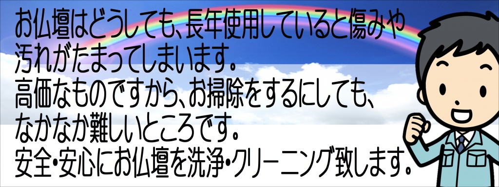 【仏壇洗浄】【仏壇掃除】お仏壇はどうしても、長年使用していると傷みや汚れがたまってしまいます。 高価なものですから、お掃除をするにしても、なかなか難しいところです。安全・安心にお仏壇を洗浄・クリーニング致します。仏壇の洗浄・修復について  金仏壇と唐木仏壇について  仏壇には大きく分けて金仏壇と唐木仏壇の二種類があります。金仏壇というのは、全体に黒の漆塗りが施され、内部には金箔が張ってある仏壇です。一方、唐木仏壇は、黒檀や紫檀などの美しい木目を生かした仏壇で、金仏壇に比べシンプルなものとなっています。 金仏壇の洗浄・修復の特徴唐木仏壇の洗浄・修復の特徴金仏壇の洗浄・修復の特徴金仏壇をご自身で洗浄をするリスク金仏壇の表面に押してある金箔は、非常にデリケートです。特に天敵は汗と指先の脂です。直接手で触れてしまうと、指紋が取れなくなってしまうことがございます。また、汚れを無理に落とそうとしてこすりすぎてしまうと、金箔が剥落してしまう危険があるため落ちづらい汚れに関してはお任せ頂き、毛ばたき等で埃を取る程度に留めておく方が長持ち致します。金仏壇の修復（金箔洗浄と漆塗替えの組合せ）金仏壇の全面修復（洗濯）金仏壇の金箔洗浄とお障子の貼り替えキズの補修・サビ落としなどの仏壇のクリーニング お見積もりやすらぎ工房ではお見積りにお伺いした際、ご要望や気になる部分など「どこまで綺麗にされたいか」をヒアリングの上、お仏壇の傷み具合などを考慮して、個別に作業内容を決定致します。一つ一つの項目について料金を明示させて頂いておりますので、ご予算、ご要望に合わせたクリーニング・修復が可能です。金仏壇の場合 幅（cm） クリーニング修理費用 ～59cm ￥280,000〜 60～69cm ￥330,000〜 70～79cm ￥380,000〜 80～89cm ￥430,000〜 90～99cm ￥500,000〜 100～109cm ￥600,000〜 110cm～ 要相談 ※伝統工法を用いた全て塗り直しの場合は、90㎝で約130万円。 伝統職人が匠の技をつかい、ほぼ新品と言ってよいほどに甦えらせます。 仏壇の種類、傷みにより多少の変動は御座いますのでご了承ください。各地方のどのようなお仏壇でもご対応しております。施工期間・施工内容  施工期間：約３～４週間程度（お急ぎの場合はご相談可）　お洗濯は約3ヶ月程度 仏具洗浄：基本的な5具足を、それぞれの素材に適した洗浄方法で綺麗にします。 但し、損傷の激しいものや紙製（灯籠等）のものは、洗浄できないものもあります。仏像・位牌：別途お見積もりとなります。作業内容金箔洗浄金箔の煤汚れを当社独自の洗浄で洗い流します。 漆の艶出し漆を磨いて、漆本来の艶を取り戻します。漆の剥落などは、ご要望に応じて修復致します。紗の張替内扉４枚の紗を張り替えます。金具色戻し金色金具、外金具（色金具）は取り外した後、錆や汚れを薬剤で取り除き、色補正致します。さらに裏表両面にコーティング致します。仏具 洗浄磨き花立てや火立て（ロウソク立）経台などそれぞれの素材などに応じた適切な方法で洗浄・修復致します。輪灯や経机など、ご要望に応じてそれぞれの汚れに応じた適切な方法で洗浄・修復致します。その他、蝶番の修復や交換、ご本尊やお位牌の洗浄なども承ります。お仏壇を全面的に修理してクリーニングすることを「お洗濯」といいます。お洗濯をすると、まるで新品のようになります。特に金仏壇のお洗濯がよく行われますが、唐木仏壇のお洗濯も可能です。ここでは、お仏壇のお洗濯についてご説明します。お仏壇のお洗濯 伝統的なお仏壇、特に金仏壇は補修して使うことを前提に、細部の部材まで取り外すことができる組み立て式になっています。ただ、高価なお仏壇、特に金仏壇をお持ちの方は、買い替えよりもお洗濯を検討した方がよいと言えるでしょう。お洗濯にはいくらかかるか、見積もりをしてもらいましょう。金仏壇のお洗濯には2～4月ほどかかります。また、お洗濯の前後には、魂抜きと魂入れの儀式が必要です。お仏壇のお洗濯・修理の相談 「いい仏壇」では、お仏壇のお洗濯・修理をしたい方に対して、仏壇店をご紹介し、かかる費用（お見積り金額）をお答えさせていただいております。 ご希望の方は、「お仏壇のお洗濯・修理の相談フォーム」に必要事項をご記入いただき、ご送信ください。 質問いただいた方には直接e-mailでお返事し、お近くの仏壇店とお見積り金額をお答えさせていただきます。お洗濯と修理の相談「修理・買い替えについて」の他の記事 お仏壇の買い替え 古いお仏壇の買い替えについてお仏壇の買い替えのポイント・流れ 今あるお仏壇の処理や新しい仏壇の購入タイミングについてお仏壇のお手入れ 毎日のお手入れを心掛けましょうお仏壇の処分 不要となったお仏壇の処分の仕方についてお仏壇の処分・洗濯・修理の費用 お仏壇の処分・洗濯・修理の平均相場をご案内。お仏壇の洗濯という言葉をご存知でしょうか？あまり聞きなじみのない言葉だと思います。『お仏壇の洗濯とは、修理、修復、クリーニング』のことを意味します。お仏壇のお洗濯、先祖代々受け継がれたお仏壇やお仏具を丁寧に使っている方も大勢いらっしゃると思います。しかし、どんなに大切に使用していても、ほこりや傷、虫食い、金具、金箔といった装飾がはがれるなどといった事態は発生します。 そこで、お仏壇の洗濯を行うことで、まるで新品のようなお仏壇に蘇らせることが可能なのです。お掃除を行うことで、金具などの修理はもちろんですが、漆や金箔の輝きがもどり、ご先祖様もきっと喜ばれるのではないでしょうか？やすらぎ工房では、多くのお仏壇店様をご紹介しておりますが、お仏壇のお洗濯を専門に扱っているお店をご紹介することも可能です。特にこんな方にご利用いただいております。 先祖代々、お仏壇を引き継いできた方ご子息様、お孫さま世代にも今あるお仏壇を引き継がせたい方金仏壇、唐木仏壇をお持ちの方高級なお仏壇をお持ちの方。