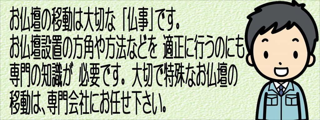 【仏壇引っ越し専門】昔からお仏壇の向きには諸説ありますが、方角には吉凶はなく、昨今の住宅事情もあり、設置場所が制限されてしまうこともあると思います。制限がある場合には次の点にご注意いただければお仏壇はどの方角に安置してもよいとされています。（一般的には北向きは避けて置くとされております。） 家族の方がお参りしやすい場所に置かれることが大切です。（どうしても決められない場合には菩提寺に相談されてください。）【ご注意点】 ●直射日光に当たらない場所を選ぶ ●風通しのよい場所を選ぶ ●ジメジメしていない場所を選ぶ ●エアコンのかぜが直接当たらない場所を選ぶ ●水回りは避ける ●神棚と向かい合わせにしない。下に昔から言われいている諸説を記します。参考にされてください。【西方浄土説（東面西座説）】 西方浄土（極楽浄土）の方向にある西に向かって拝めるように、仏壇を東向きに安置する考え方です。仏壇を通して西の方角の仏さまを拝むということになります。 阿弥陀如来をご本尊とする浄土真宗、浄土宗、天台宗の3つの宗派は仏壇を東向きに置くことが多いです。【南面北座説】仏壇の背を北側にして、仏壇を安置する考え方です。仏壇に直射日光があたらず、風通しもよいので、家のなかで最適な仏壇の安置場所になります。また、釈迦が説法をするときに南向きに座っていたことから、仏壇の北向きはよくないと言われるようになったようです。曹洞宗・臨済宗等はこの説の場合が多いです。【本山中心説】仏壇の前に座って、拝む延長線上に宗派の総本山がある方向に安置する考え方です。仏壇を通して本山に正対して拝むということになります。真言宗はこの説の場合が多いです。お仏壇はお寺の本堂を小さくしたものです。そのため、お仏壇の飾り方も各宗派によって異なります。ここでは各宗派の標準的な祀り方をご紹介します。 ご参考にしていただき、ご先祖供養をおこなっていただきたいと思います。（地域や分派によって若干ことなる場合もございます。また、仏壇・仏具の大きさ、種類によっても多少の違いが出てまいります。）仏具もお仏壇の洗いと同様、洗浄、磨き、色付け、各種メッキ、修理などできれいな姿によみがえります。ご先祖様、亡き人を想い、いつも手を合わせてきたお仏壇。 そこにあることで心の安らぎが得られ、精神的なゆとりがもてる存在です。 皆様にとって大切な存在であるお仏壇を次世代に伝えていただけるよう、心をこめてていねいに仏壇洗浄、仏壇修復いたします。傷んだ部分のみの修復から仏壇洗浄、また最高品質の洗い（=仏壇お洗濯：新品同様にすること）まで 幅広く承っております。お仏壇の修理、修復、洗いに関することは何でもお気軽にご相談ください。 お見積りは無料で承ります。