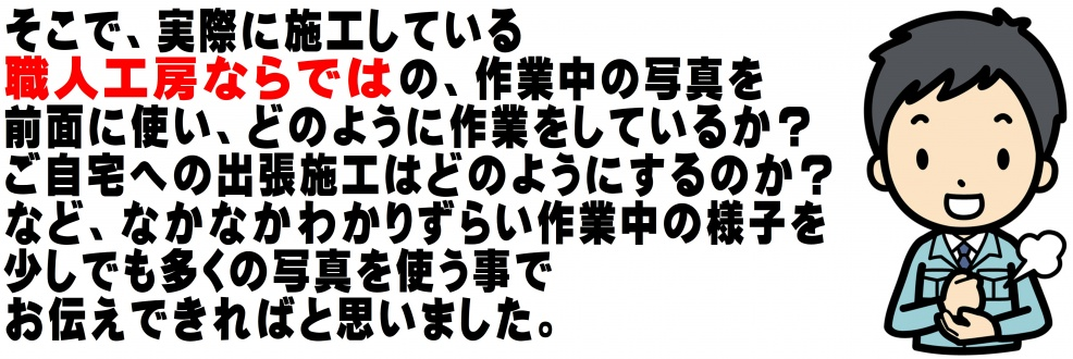 そこで、実際に施工している職人工房ならではの、作業中の写真を前面に使い、どのように作業をしているか？ご自宅施工などの様子を少しでも多くの写真を使う事でお伝えできればと思いました。