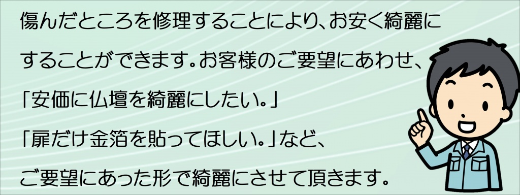 【仏壇修理費用】古い仏壇には作り手の真心が宿っています。 真心を吹き込むのは仏壇職人です。 そのこだわりを紹介します。お仏壇は家族の歴史を物語る家の宝です。金仏壇も唐木仏壇も、熟練の仏壇職人が 丹精込めて修復いたします。お仏壇はどんなに大切に使っていても、永い間使い続けるとどうしても傷んできます。扉がガタガタになったり、障子がボロボロに破れたり、細かい部品が取れてしまったり、金箔や塗りがはがれたりしていませんか？ほこりや油煙で、裏板の金色が真っ黒になっているお仏壇もよく見かけます。直さなくてはと思いながらも、ついつい後回しになっているのがお仏壇です。住宅でも何年か使えば、塗り替えたり修理をします。 気になるところはお直ししないと、いつまでもご先祖様に申し訳ないという思いが続き、気分もすっきりしません。クリこれ以上傷んで、直せなくなってからでは手遅れとなります。仏壇修理がきくうちに直す事が大切なポイントです。新しいお仏壇に買い替える方もいらっしゃいますが、今の職人ではもう出来ないような伝統工芸のお仏壇だったこともよくあります。簡単に買い替える前に、まず修理できるかどうか専門家に見てもらった方がよいでしょう。金仏壇も唐木仏壇も、熟練の仏壇職人が丹精込めて修復いたします。 まずはお気軽にご相談下さい。ご連絡を頂ければ、専門係員がお伺いして無料でお見積もりを致します。仏壇を綺麗にしたいけど、予算があまりないのですがご安心ください。予算内で綺麗にします。例えば、同じ部分の修理でも1万円～5万円など予算に合わせて修復が可能です。 まずは弊社の職人がご自宅へお伺いして、お見積りやご提案をします。チョッとした仕事でも引き受けるの？釘１本の取り付け、チョッと気になるところの修理でも喜んでご自宅にお伺いいたします。お見積りや引取り・納品も無料で行なっていますので、どうぞご安心下さい。なお、遠方の場合は何件かのご依頼と一緒にさせてください。よろしくお願いします。仏壇の外扉の金箔を剥がしてしまって。その場合は？外扉の金箔の剥がれ方にもよりますが、部分的に金箔を貼るのか？全体に外扉4枚を貼るのか？などお客様に伺いながら、見積り・作業をします。金具が錆びてしまっているが？仏壇の金具はほとんどが銅で出来ているため、古くなると青サビが発生することがあります。 その場合、取り外して金メッキ等をすると、元の光沢を取り戻すことが出来ます。お仏壇はどんな時にきれいにするの？気になるところを気になるときにきれいにされることが自然でしょう。お正月、お彼岸、お盆前を気にしてきれいにされるご家庭も多いことから、１年を通していつでも気になるときにきれいにして気持ちよくお祀りください。このような時はお仏壇をきれいにしておきましょう！【法要】 気持ち良くしておきたいものですね。できる範囲内でお掃除や修理をしておきましょう。【結婚】 ご家族の方の新生活を気持ち良く出発させたいものですね。お仏壇もきれいにしておきましょう。【新築・改築】 家だけでなくお仏壇もきれいにして気持ちよく暮らしましょう。【引越し】 お引越し前後はお仏壇をきれいにする良い機会です。点検や調整を含めて相談してみましょう。扉の開閉や納まりが良くないけど？扉が自然に閉まったりする場合は、お仏壇の床の水平が出てないことがあります。 蝶番の緩みや釘が抜けて・・・があります。早めの修理をしましょう。金仏壇で誤って金色の部分を拭いたら黒くなってしまったけど？残念ですが、金箔がはがれました！でも大丈夫です。金箔のはがれを補修します。正面扉などの目立つところは扉部分の全面張替えをお勧めします。どうしても金箔の色が異なるため継ぎ接ぎが目立つからです。金仏壇の復元は一言で言えば「そのお仏壇への思い入れ」だと思います。復元にかかる代金は決して安くはありません。新しいお仏壇を買うのと価格的には何ら変わりませんし、中国製のお仏壇であれば、もっと大きく豪華な物を買えるかもしれません。でも、復元の依頼をいただきます。「買い換えるのはいつでも出来る」「ご先祖のおかげで今があるのだから、お仏壇はご先祖からの預かり物として大事にしたい」とおっしゃいます。では、なぜ新しい物を買うのと価格的に変わらないのかと言いますと、古くなったお仏壇は木地の割れ、反り、虫喰いなど土台の部分の完全修復をしなければなりません。欄間の彫刻や屋根などの部品が無くなっていれば一から復元します。この木地直しをきっちりしておかないと、漆塗りや金箔押しをしても良くなりません。安価な価格で修復されたお仏壇を今まで何度も見ましたが、そのほとんどが木地直しが出来ていませんでした。これでは復元をした意味がありません。50年前に購入されたお仏壇なら、最低でも50年前の姿によみがえり、尚かつこの先50年は保つ復元をするべきです。この木地直しと金具、蒔絵の復元が価格に反映されています。お仏壇の復元にかかる期間は平均４ヶ月〜半年です。これだけの代金と時間を費やしていただいたお仏壇です。 納品した時のお客様の驚きと喜びの顔を見るのが私の楽しみです。ここ数年、初代と2代目が作ったお仏壇の復元依頼が多くなり始めました。確かに50年は経ちますので、そろそろ復元の時期に来ているのかもしれません。私の代で販売や復元したお仏壇は私の孫の代に復元依頼があるのかもしれません。今後時代がどのように変化しようとも、このように長いお付き合いが出来る商売であることに感謝しております。 