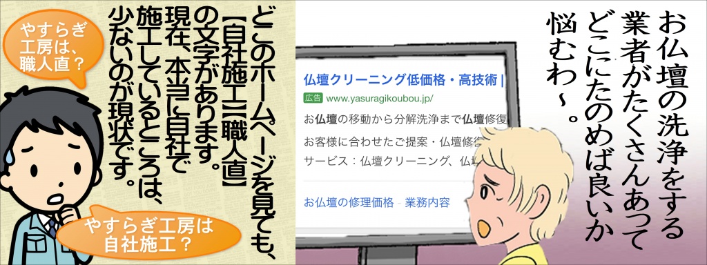 【仏壇クリーニング費用】金額・費用・価格・相場の目安をご紹介しています。【仏壇クリーニング】豊富な施工事例と価格相場を参考に、簡単に匿名で依頼できる仏壇修理専門の施工業者をご紹介します。一括見積りで賢く、「最安値」で仏壇修理をしましょう。５年～20年に一度がお奨めです。お仏壇をすべて分解し、木地の補修・下地処理をして塗りなおし、金箔もすべて張替え、金具の新調、すべて修復いたします。 20年～50年経ったお仏壇にお薦めの修理方法です。仏壇のクリーニングには古くから受け継がれてきた「技」が欠かせませんが、文化財ではなく個人所有の仏壇のクリーニングを請け負うところはほとんどありませんでした。実はその状況は寺でも同じで、文化財に登録されていない仏像はクリーニング、保存などに行政の補助がないため、ただ朽ちていくだけ…というものも多かったんです。【仏壇修復】受注 施工開始の打ち合わせをします。【仏壇クリーニング】※お引取りし、専用工場での施工希望又はご自宅での出張クリーニング希望かをお選び下さい。【仏壇クリーニング】お引き取りor出張 お引取り場合の配送料は無料で行っております。【仏壇お洗濯】出張クリーニングの際は、施行日を調整の上、お伺いたします。【仏壇クリーニング】施工 1週間〜10日程度で施行を行います。【仏壇クリーニング】出張の場合は3〜5【仏壇掃除】納品 施工が完了しましたら納品日時を打ち合わせの上、納品させていただきます。日頃からお手入れする事によって、お仏壇・仏具を末永く使用する事ができます。また常にきれいにしておくことが何より仏さまへの敬意になりますね。お仏壇・仏具のお手入れ方法には様々ございます。 ここでは仏壇やすらぎ工房で取り扱っておりますお仏壇のクリーニング方法について、施工方法などをご説明いたします。 唐木仏壇・金仏壇・家具調仏壇などのお仏壇の種類によって、材質や仕上げ方法が違いますので、 詳しくはお問い合わせいただいた時、仏壇修復師が詳しくご説明いたしますのでお気軽にお電話ください。