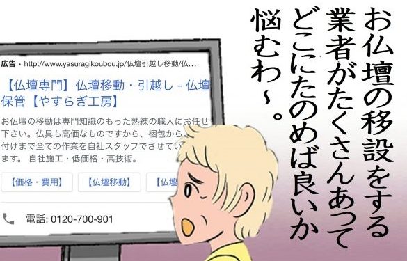 【お仏壇の引っ越しや移動をする業者がたくさんあってどこに頼めば良いか悩む】料金だけで選び、質の悪い作業を受けた方、同一県内の大型仏壇の引っ越しで利用、3月上旬の平日、幅96ｃｍ、料金：￥150,000-万円、仏壇引っ越しが高くなると言われている時期だったので、ネットを参考に5社から見積もりを取り、一番安くしてくれた業者にお願いしました。ただし、仏壇引っ越し当日の対応は酷かったです。まず、仏具の梱包はご自身でとダンボール渡されました。また仏壇の運び方も雑で、後から見たら仏壇の角に傷もつけられていました。文句を言いましたが、納得いく答えをもらえていません。最悪な業者で使ったことを後悔しています。価格だけで選んだ業者は安さを売りにしていて、短時間で作業を終わらせようとしたのもあって、仏壇に傷もつけられてしまい、そこに対しても満足いく対応をしてもらえていません。値段だけで選んでしまうと、こういった作業品質の悪い業者をに当たってしまう可能性がありますから注意しましょう。