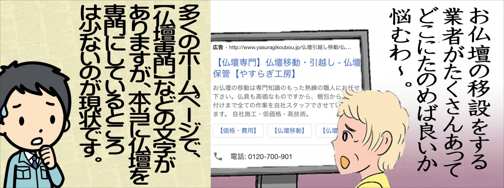 【仏壇引っ越し業者】お仏壇の移設をする業者がたくさんあって、どこに頼めば良いか悩むことと思います。多くのホームページで（仏壇専門業者）などの文字がありますが、本当に仏壇を専門にしている仏壇引っ越し専門業者は少ないのが現状です。