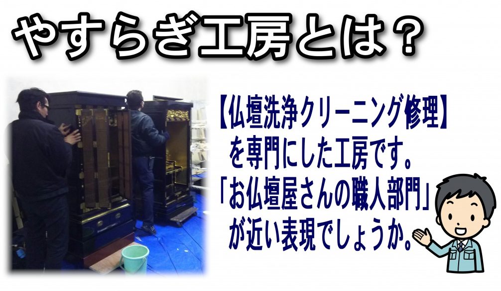 仏壇清掃業者やすらぎ工房はどういった仏壇店かというと  「お仏壇屋さんの職人部門」が近い表現でしょうか。 【仏壇洗浄クリーニング修理】を専門にした工房です。