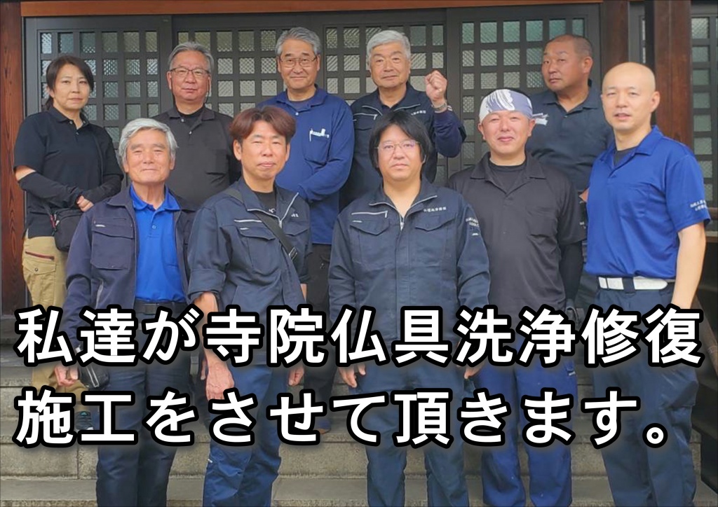 【私達が寺院仏具洗浄修復施工をさせていただきます。】寺院仏具を洗浄（クリーニング）修復（塗り直し）・お洗濯（洗い）すれば、買うより高くついてしまう現状この流れを何とかしなければ、古き価値あるお仏壇がどんどんと消えていくとは言ってもかかるものはかかるのが、世の常です。これを何とかすることは、至難の業としか言いようがありません。専門外の業者にお願いすれば、手もあるかもしれませんがやはり、古き良きものには専門業者さんの仏具屋さんにお願いするが常套かと思っています。専門業者の寺院仏具修復やすらぎ工房のご支援・ご協力をいただき、今回の料金（費用）体系と相成りました。ネット上で表示されています寺院仏具洗浄（クリーニング）・修復（塗り直し）・お洗濯（洗い）料金の最も安いクラスに設定させていただきました。