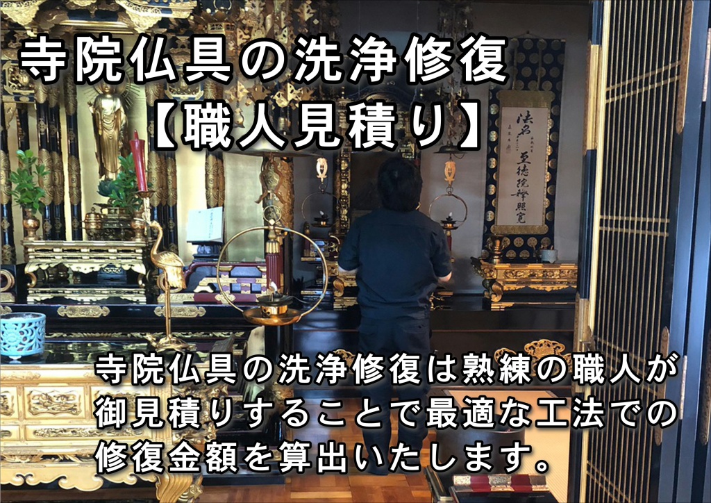 【寺院仏具修復職人直営料金】寺院仏具修復のお手入れ方法。寺院仏具を永く綺麗に使うためには、定期的に掃除をすることをおすすめします。とても神聖で繊細なので、単にホコリを払う、水拭きするといったお手入れにも細心の注意が必要です。そこで、仏壇のお手入れ方法についてご紹介します。掃除をする時期  1年の汚れを綺麗にして気持ちよく新年を迎えるために、年末に大掃除をするご家庭も多いです。 仏壇も年に1回大掃除のような感覚で綺麗にする方もいらっしゃると思いますが、定期的に自宅の掃除をするように、仏壇もコツコツと掃除をした方が長持ちします。軽くホコリを払う程度でも毎日行うことをおすすめしますが、なかなか難しい場合は週に1回や月に1回、季節の変わり目など、定期的に綺麗にするようにしましょう。 仏壇のお手入れ方法  仏壇をお手入れする際は、花瓶や香炉、りんセットといった仏具を取り出し、良質な毛バタキで上から順にホコリを払っていきます。ただし、料金は同じ仏壇の購入価格の5割～6割程度かかる場合もあるので、お洗濯を依頼する場合には、事前に見積もりを出してもらいましょう。お洗濯の期間中は、本尊や位牌は寺院に預かってもらうのが最善の方法です。小さな厨子を用意してそこに安置したり、仏壇のあった場所に安置しておいて構いません。お洗濯に出すときは、御魂抜きをして、きれいになって戻ってきたときは開眼法要を行ってから安置します。まとめ 常日頃から、仏壇の掃除、手入れをしてきれいにしておきましょう。また、定期的に念入りに掃除を時期をもうけて、その機会に、傷や壊れているところがないか、金箔がはがれていないかなどチェックしましょう。仏壇洗浄修理が必要になったなら、仏壇のお洗濯を実施しましょう。