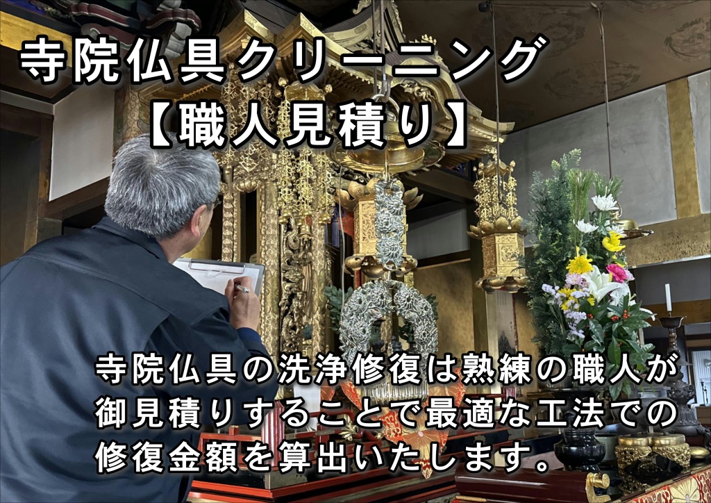 【寺院仏具洗浄】無料出張見積り お寺に伺い、寺院仏具の仕様や破損状況を確認した後、最適なご提案を致します。細部に渡り拝見させていただきますので、30分から1時間程度お時間をいただきます。ご依頼 ご依頼をいただいた後は受注内容に合わせ、現地施工日または、お預りから納品までのスケジュールをご案内致します。仏壇修理・仏壇クリーニング・仏壇修復 仏壇やすらぎ工房の仏壇修復師、及び自社工房にて、お客様からお預かりしたお仏壇の作業に取り掛かります。全ての作業はやすらぎ工房の管理下の基で行われますので、お客様には完成まで、安心してお待ちいただけます。お化粧直し基本作業の流れ 解体 解体 細心の注意を払いながら部品を全て解体します。洗浄特殊な洗浄剤を使用して洗浄を行って奥まで入りこんだ汚れを洗い流します。傷の修理 傷の修理すり傷や打ち傷、破損箇所を修理または新しく作り直します。研磨 研磨 きれいに塗装する為に、研磨紙の種類を変えながら、研磨します。塗装 塗装 組立前に部品一つ一つを塗装するので塗り残しの心配はありません。組立て組立て主な修理部分打ち傷、すり傷、トメ切れほか部品交換 部品交換（主な交換部品）金紙、後板、天板、紗、丁番ほか検品 検品 都度検品を行いますが、ここで出荷前の最終検品を行います。安心・安全 使用する接着剤や塗料は、厳しい安全基準に合格した材料のみを使用しています。 お子様のいるご家庭やシックハウス症候にお悩みのお方でも安心して頂けます。お化粧直しコース 仏壇全体の洗いと再塗装 新品同様の美しさ お化粧直しコースは、永年おまつりされてきたお仏壇をお預かりして行います。全てを解体し、部品ごとの洗浄と修理を行ったのち、塗装を施します。 表面だけの汚れ落としとは違い、新品と同じ工程を経て完成させるので、お仏壇は新品同様の荘厳な美しさに蘇ります。お預かりしたお仏壇は丁寧に分解します。柱から屋根から、そして扉などについている全ての金具を取りはずします。細かいところまでキレイに磨けるようにここからさらに分解します。漆塗り・金箔・銘木というお仏壇の素材の良さを生かし一つずつ丁寧にクリーニングし、本来の素材の良さをよみがえらせていきます。金箔部分は専用洗浄液でお仏壇に負担をかけないように、仏壇やすらぎ工房で使用する洗浄液は柑橘系の天然植物性溶液を使っております。お仏壇の修理・クリーニングは 仏壇再生の専門職人にお任せください。経験豊かなスタッフが、余分な費用のかからない、お客様のお仏壇に最適な修理をご提案いたします。ご親族が亡くなられて、仏壇を受け継ぐことになる方も多いことと思います。先祖代々受け継いできたお仏壇ですから、ほこりやろうそくの煤によるくすみがあったり、経年劣化で漆や金箔がはがれてしまっていたりしませんか？ 綺麗にしたいけれど仏壇の修復や洗濯は時間もお金もかかる…とお悩みでしたら、仏壇クリーニングやすらぎ工房にご相談ください。お仏壇クリーニングも承りますので、日程も短く済ますことができます。また、お洗濯や修復とは違い、特殊技術で洗浄クリーニングしますので、低価格で見違えるほどきれいなお仏壇にしてお返しできます。仏壇クリーニングはいわゆる「洗濯」とは違い、お仏壇の解体はせず、そのままの形で洗浄するものです。解体をしなくても、特殊な技術と薬剤で、見違えるほど綺麗にお仏壇が生まれ変わります。解体をしないので、洗濯と比較して時間と手間がかからず、低価格でサービスをご提供できます。また、解体した部品を広げるスペースが不用なため、必要とあらばご自宅に伺い、その場でクリーニングの作業を進めることも可能です。大切なお仏壇が目の届かないところにあるのが不安という方にも安心してご利用いただけます。金箔・金粉部分 直接手で触れると指紋が付いてしまったり、こするとはげてしまったりしますから、できるだけ触らないようにしてください。また、お花の花粉や、水滴が付かないようにご注意下さい。普段のお手入れは軽い毛バタキで力を入れないようにしてホコリを取ります。絶対にタオルなどで拭かないようにしてください。もし、キズをつけてしまった場合は、さわらずに仏壇店に相談してください。うるし塗りの部分 普段はお仏壇クロスか、ガーゼや綿布などのやわらかい植物性繊維の布で乾拭きしてください。乾拭きで取れない汚れは、硬く絞ったやわらかい布等で拭いて下さい。金箔・金粉部分を拭いてしまわないようご注意ください。剥げてしまう恐れがあります。注：お茶やお水をこぼしてしまった際は、放置せずに、すぐに拭きとってください。漆が剥がれたり、木が膨張してしまう原因となります。彫刻の部分 毛バタキや、芯のほぐれた筆などで軽くホコリを落としてください。仏壇全体の普段のお手入れは軽い毛バタキで力を入れずに優しくホコリを取ってください。キズをつけてしまった場合は、触らずにやすらぎ工房に相談してください。お仏壇の「お化粧直し」承ります。私たちは、代々受け継がれてきたお仏壇を大切にしています。仏壇修復師による確かな技術でお持ちの仏壇を綺麗にしてみませんか？リメイクコース サイズとデザインの変更 新品同様の美しさ お持ちの仏壇を活用してお客様のご希望に合った大きさやデザインに作り替えます。仏壇を知り尽くした職人による作り替えで、代々受け継がれてきたお仏壇に新しい命を吹き込みます。ご希望の内容をもとにデザイン図を作成します。この段階で正式な価格と納期のご確認をさせて頂きます。部品作り 部品作りデザイン図の内容でご了承頂いてから新しく生まれ変わる仏壇の木取り、加工、研磨作業に入ります。塗装 塗装 研磨作業を終えた部品から塗装を行います。各工程の間には、より美しい仕上げにする為の研磨を行います。完成 完成 完成したお仏壇を最終検品し、納品致します。職人による究極の技が冴える仕上がりです。修理コース 不具合箇所の修理・作成 お仏壇に出来てしまったすり傷や打ち傷、破損や汚れた部分をお預かりして修理または新しく作り直しをいたします。仏壇修復師による確かな修理ですので、安心してお任せ下さい。金紙の変色トメ切れがあるこのような修理が可能です。棚がボロボロすり傷、汚れヒビ割れ障子の紗の汚れ、破れ扉がバラバラ彫刻の破損線香やローソクの焦げ。