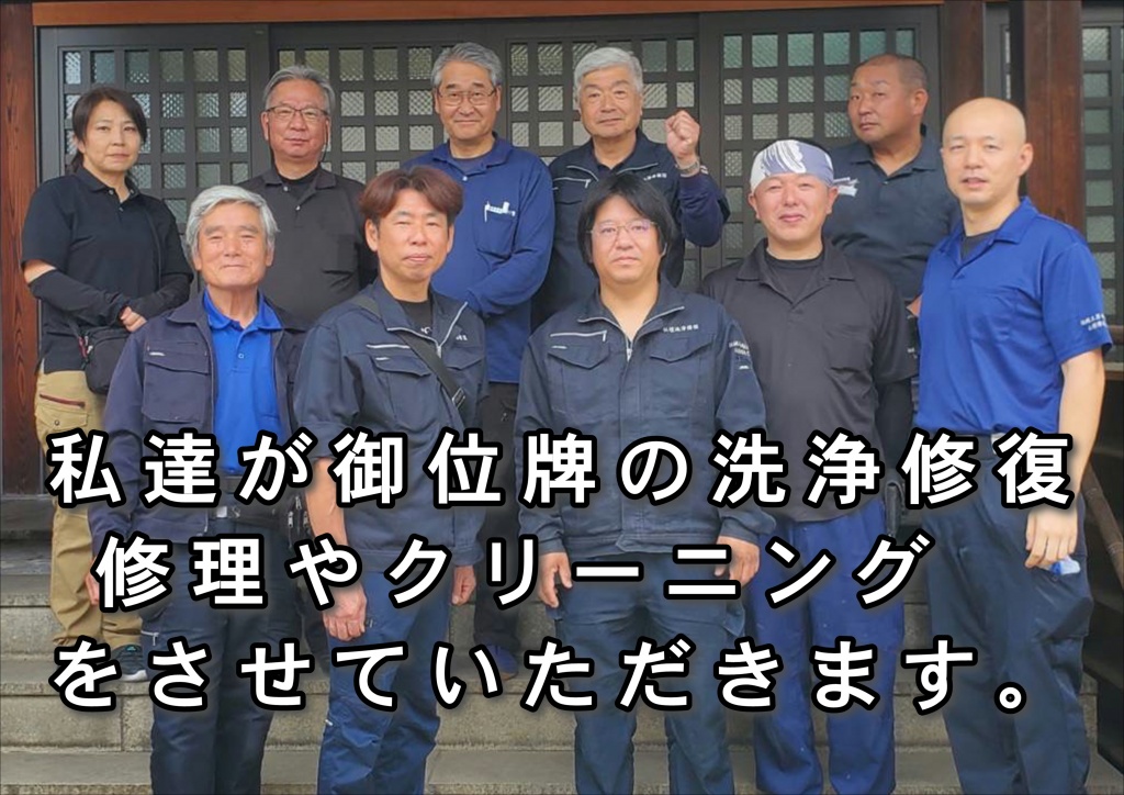 【私達が御位牌の洗浄修復・位牌の修復やクリーニングをさせていただきます。】位牌の洗浄修復は木工製品であるお仏壇は湿気や水に弱く、ご自宅でお掃除するのはなかなか大変です。しかしこの特殊洗浄剤は木工部分や金箔・漆部分を傷める事なく掃除し、元の輝きを甦らせるのです。仏壇再生職人のお掃除修理リフォーム・リノベーション方法です。仏壇の掃除リフォーム・修理リノベーション 仏壇の素材は非常にデリケートで、ご自宅でのお掃除が難しく、特に金箔部分は少し触れるだけで剥がれることもあり、細工部分も同様です。そんな繊細な素材を損なわずに、各お仏壇の特徴を踏まえ仏壇職人が本来の輝きを復活させます。仏壇は先祖代々伝わる日本の心の文化の象徴であり、汚れたからといって買い換えるものではありません。掃除リフォーム・修理リノベーションすることにより甦ります。金箔は洗浄すれば永遠に輝き、漆等も非常に硬度が高く長持ちします。唐木仏壇にしても保存状態さえよければ非常に長持ちします。古くなれば当然傷んだりしますが、漆や唐木にとって天敵と言えるのが水と直射日光です。漆・唐木があまりにも傷んだ場合は、再度その部分だけを塗り直す修理修復、また割れている場合等、パテで下地からも修理を行います。