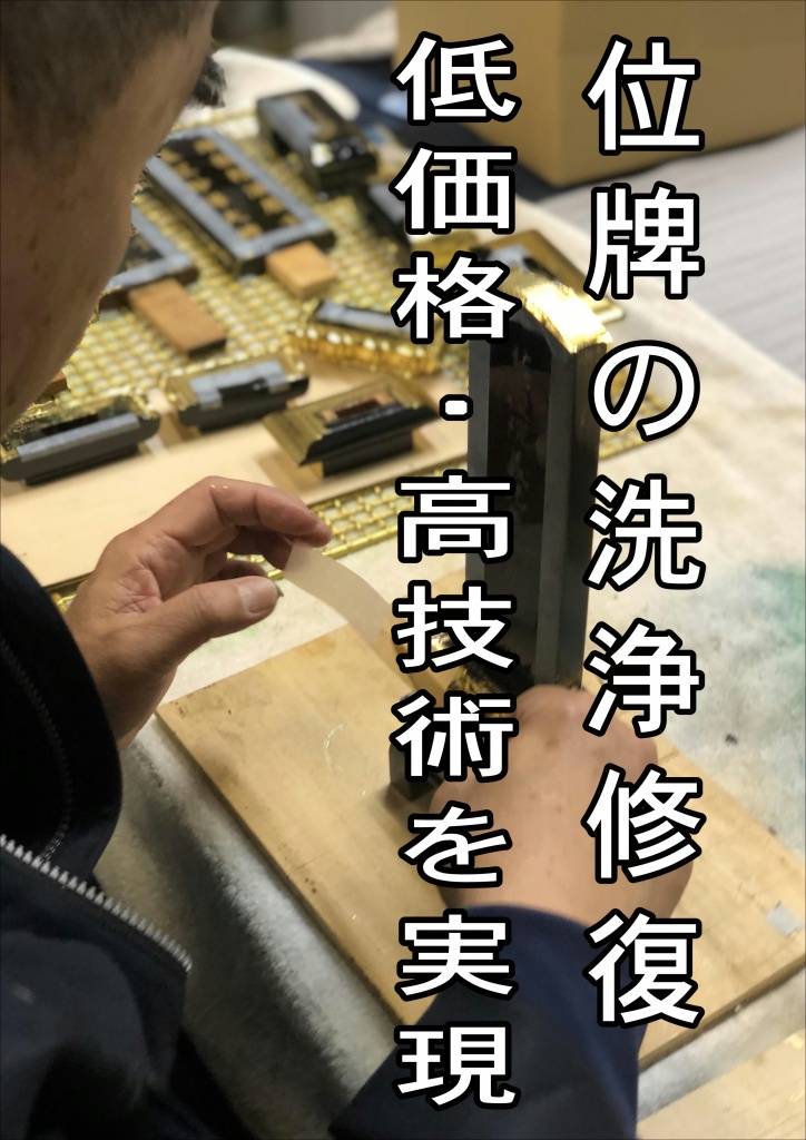 【位牌の洗浄 低価格・高技術を実現】 位牌の洗浄から修理専門 職人[専門業者]直営工房。特殊洗浄剤で隅々まで寺院仏具修復掃除リノベーションします。寺院仏具を綺麗にするという事はご先祖様供養になります。寺院仏具が修復され綺麗になると心もきれいになり、家族みんながお参りしたくなるものです。ろうそくや線香等によりお仏壇は煤や油煙でくすんでいます。ましては毎日お参りされる寺院ではなおさらでしょう。そんな汚れを落とすのが特殊洗浄剤・アルコール系洗浄剤です。木工製品である寺院仏具は湿気や水に弱く、素人でお掃除するのはなかなか大変です。しかしこの特殊洗浄剤は木工部分や金箔・漆部分を傷める事なく掃除し、寺院仏具を元の輝きを甦らせるのです。